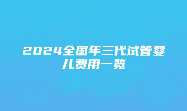 2024全国年三代试管婴儿费用一览