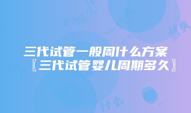 三代试管一般周什么方案〖三代试管婴儿周期多久〗