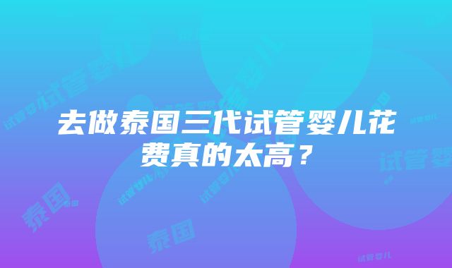 去做泰国三代试管婴儿花费真的太高？