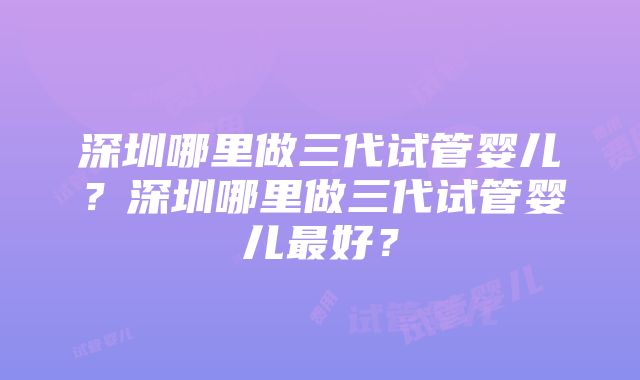 深圳哪里做三代试管婴儿？深圳哪里做三代试管婴儿最好？