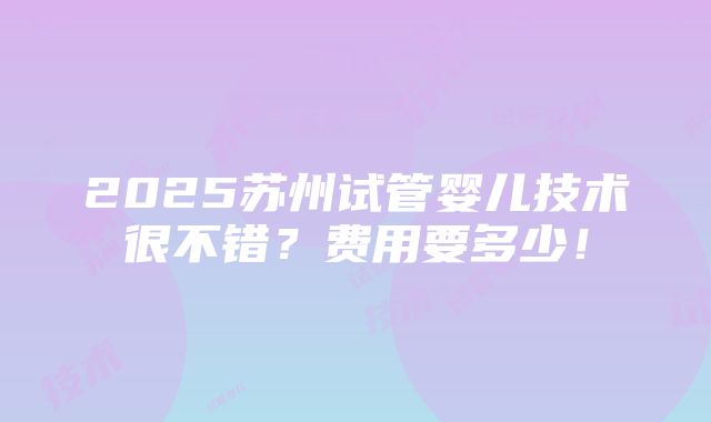 2025苏州试管婴儿技术很不错？费用要多少！