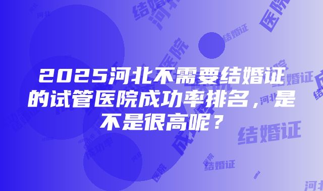 2025河北不需要结婚证的试管医院成功率排名，是不是很高呢？