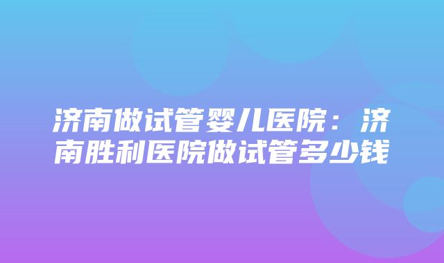 济南做试管婴儿医院：济南胜利医院做试管多少钱