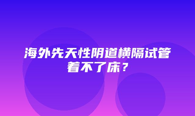 海外先天性阴道横隔试管着不了床？