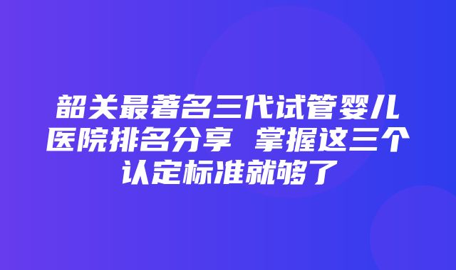 韶关最著名三代试管婴儿医院排名分享 掌握这三个认定标准就够了