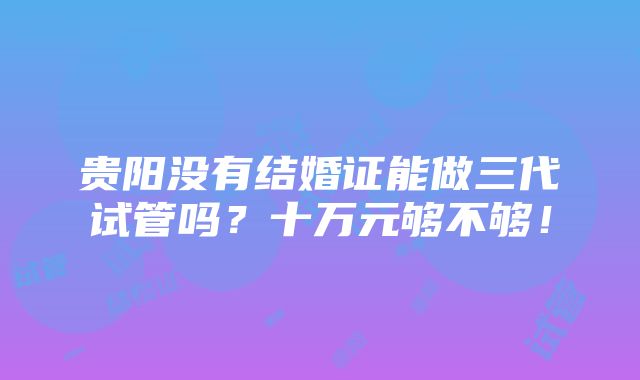 贵阳没有结婚证能做三代试管吗？十万元够不够！