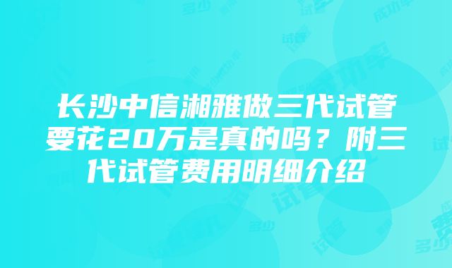 长沙中信湘雅做三代试管要花20万是真的吗？附三代试管费用明细介绍