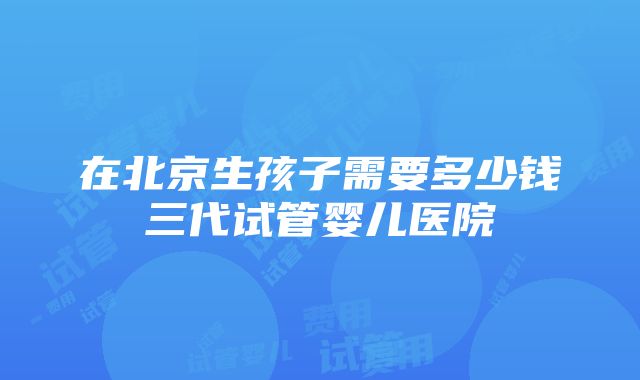 在北京生孩子需要多少钱三代试管婴儿医院