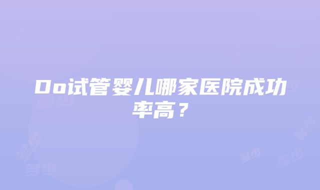 Do试管婴儿哪家医院成功率高？