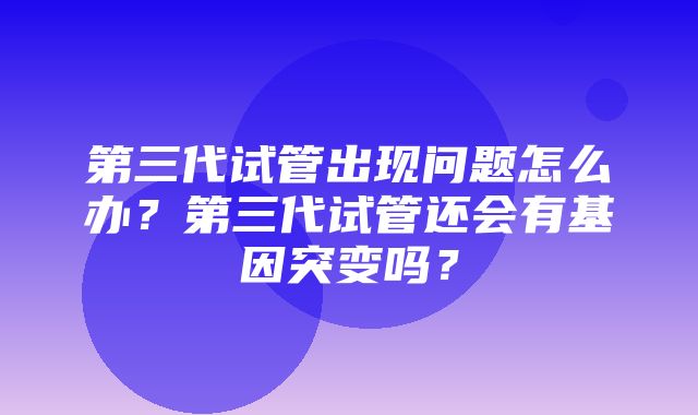 第三代试管出现问题怎么办？第三代试管还会有基因突变吗？