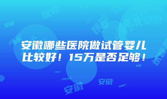 安徽哪些医院做试管婴儿比较好！15万是否足够！