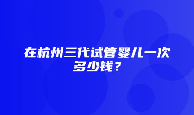 在杭州三代试管婴儿一次多少钱？