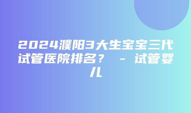 2024濮阳3大生宝宝三代试管医院排名？ - 试管婴儿