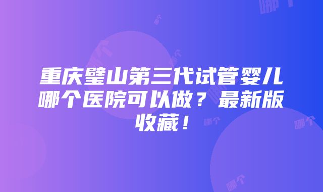 重庆璧山第三代试管婴儿哪个医院可以做？最新版收藏！