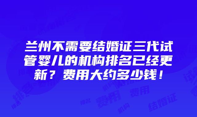 兰州不需要结婚证三代试管婴儿的机构排名已经更新？费用大约多少钱！