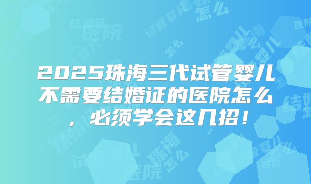 2025珠海三代试管婴儿不需要结婚证的医院怎么，必须学会这几招！