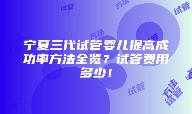 宁夏三代试管婴儿提高成功率方法全览？试管费用多少！