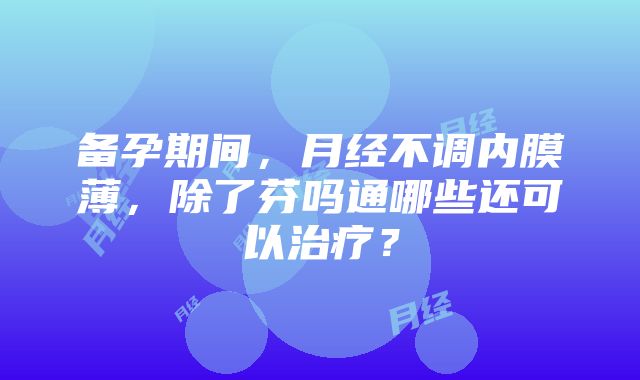 备孕期间，月经不调内膜薄，除了芬吗通哪些还可以治疗？