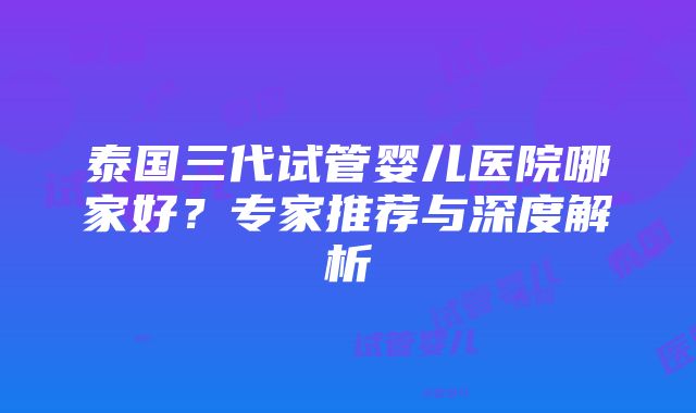 泰国三代试管婴儿医院哪家好？专家推荐与深度解析