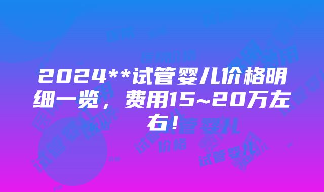 2024**试管婴儿价格明细一览，费用15~20万左右！