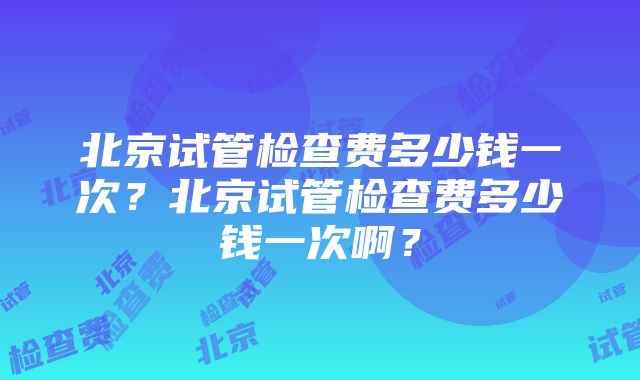 北京试管检查费多少钱一次？北京试管检查费多少钱一次啊？