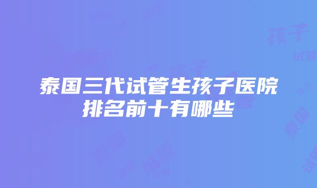 泰国三代试管生孩子医院排名前十有哪些