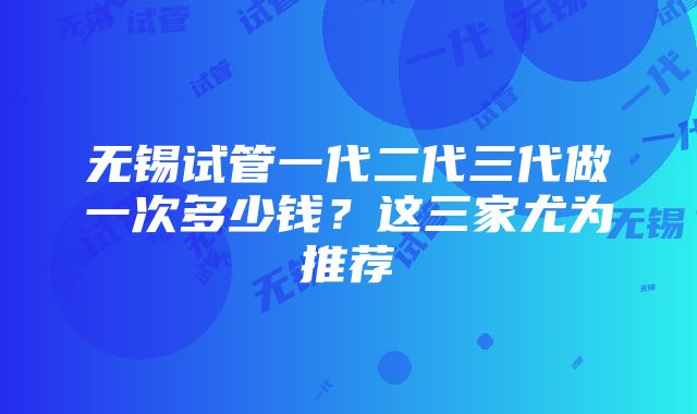 无锡试管一代二代三代做一次多少钱？这三家尤为推荐