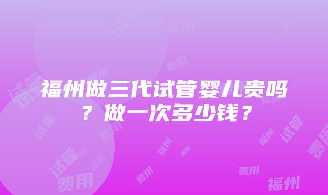 福州做三代试管婴儿贵吗？做一次多少钱？