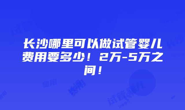 长沙哪里可以做试管婴儿费用要多少！2万-5万之间！