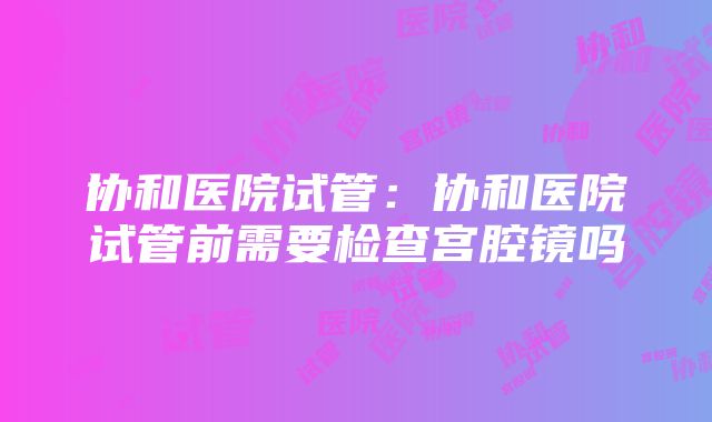 协和医院试管：协和医院试管前需要检查宫腔镜吗