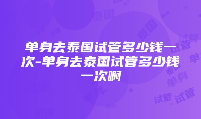 单身去泰国试管多少钱一次-单身去泰国试管多少钱一次啊