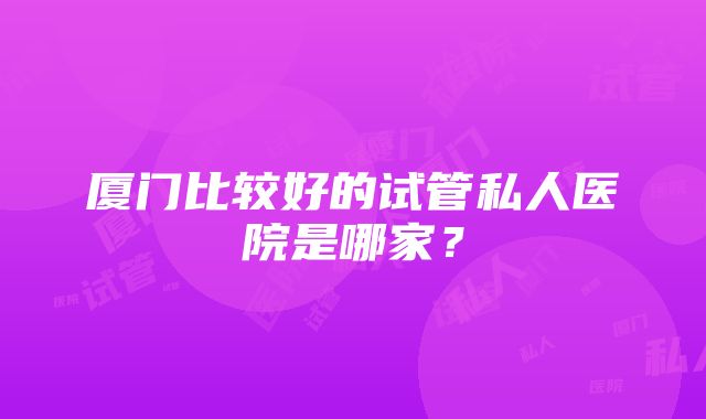 厦门比较好的试管私人医院是哪家？