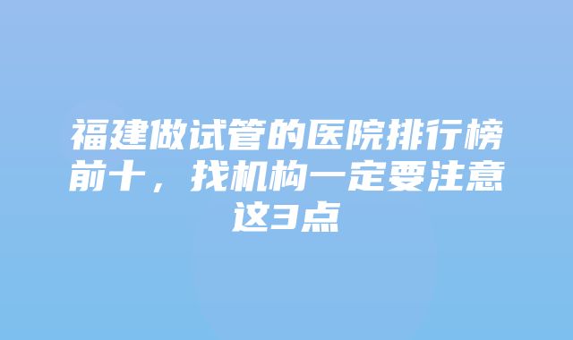 福建做试管的医院排行榜前十，找机构一定要注意这3点