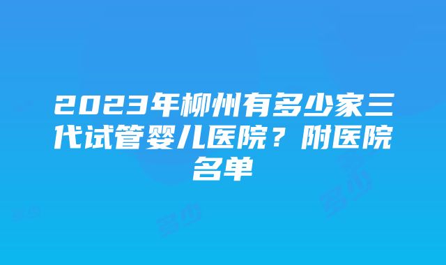 2023年柳州有多少家三代试管婴儿医院？附医院名单