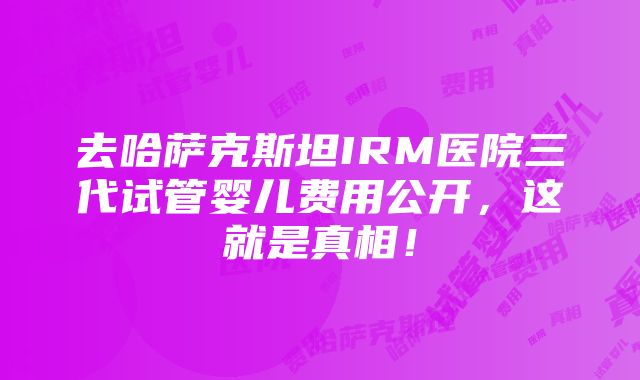 去哈萨克斯坦IRM医院三代试管婴儿费用公开，这就是真相！