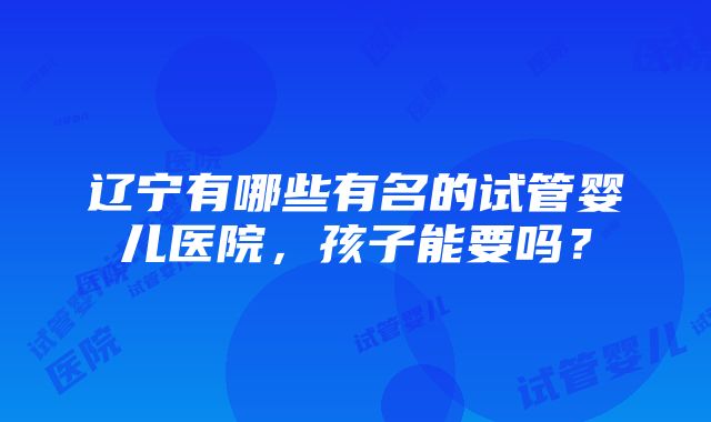 辽宁有哪些有名的试管婴儿医院，孩子能要吗？