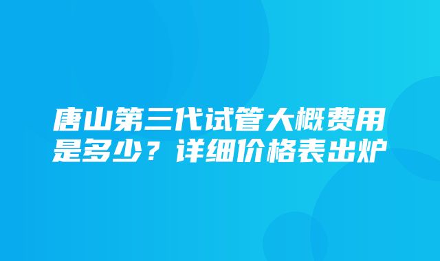 唐山第三代试管大概费用是多少？详细价格表出炉