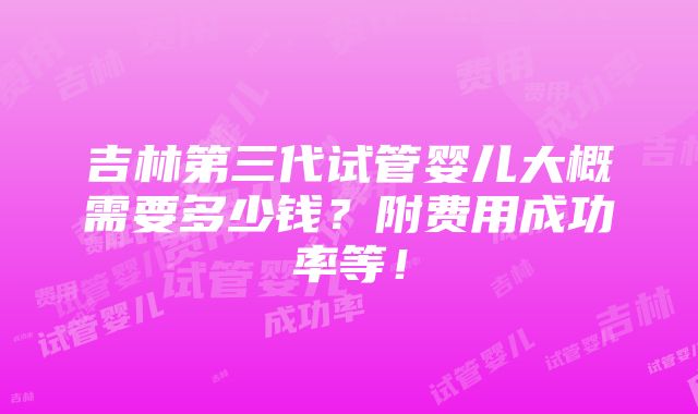 吉林第三代试管婴儿大概需要多少钱？附费用成功率等！