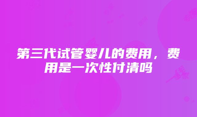 第三代试管婴儿的费用，费用是一次性付清吗