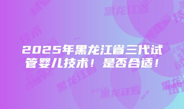 2025年黑龙江省三代试管婴儿技术！是否合适！