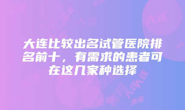 大连比较出名试管医院排名前十，有需求的患者可在这几家种选择