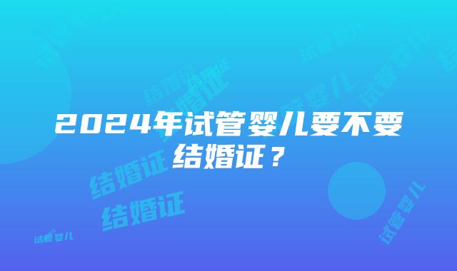 2024年试管婴儿要不要结婚证？