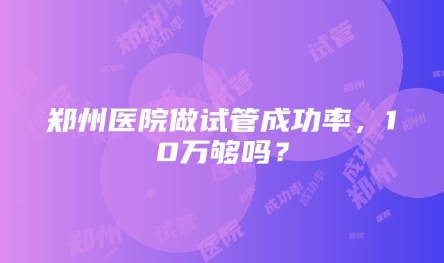 郑州医院做试管成功率，10万够吗？