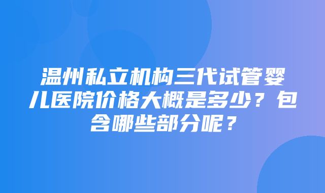 温州私立机构三代试管婴儿医院价格大概是多少？包含哪些部分呢？