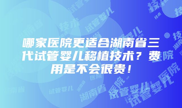 哪家医院更适合湖南省三代试管婴儿移植技术？费用是不会很贵！