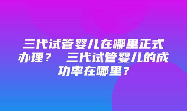 三代试管婴儿在哪里正式办理？ 三代试管婴儿的成功率在哪里？