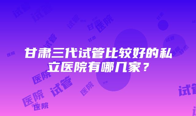 甘肃三代试管比较好的私立医院有哪几家？