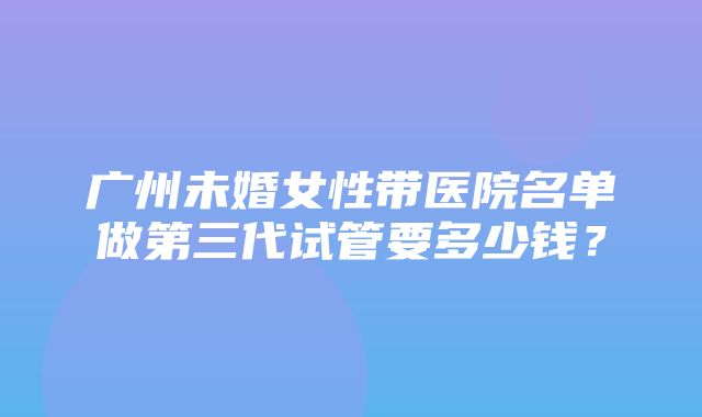 广州未婚女性带医院名单做第三代试管要多少钱？