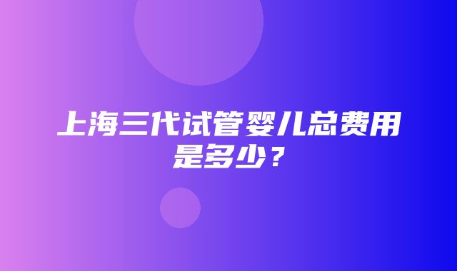 上海三代试管婴儿总费用是多少？