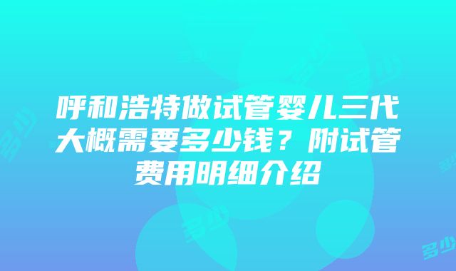 呼和浩特做试管婴儿三代大概需要多少钱？附试管费用明细介绍